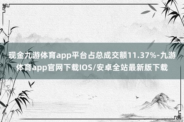 现金九游体育app平台占总成交额11.37%-九游体育app官网下载IOS/安卓全站最新版下载