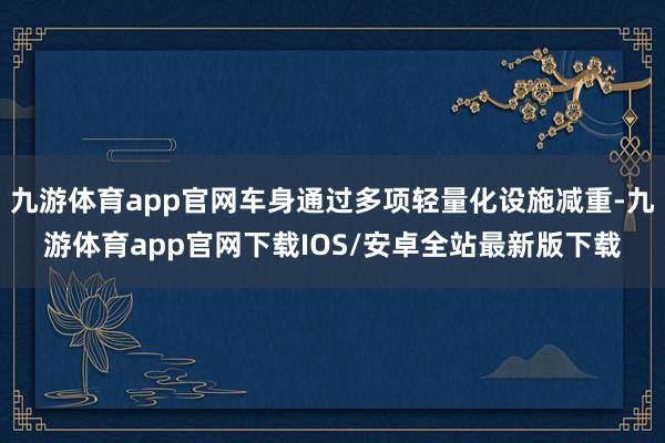 九游体育app官网车身通过多项轻量化设施减重-九游体育app官网下载IOS/安卓全站最新版下载
