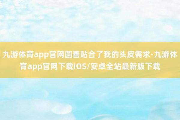 九游体育app官网圆善贴合了我的头皮需求-九游体育app官网下载IOS/安卓全站最新版下载