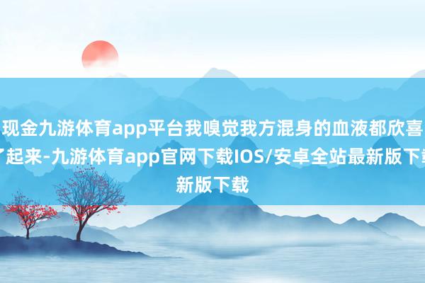 现金九游体育app平台我嗅觉我方混身的血液都欣喜了起来-九游体育app官网下载IOS/安卓全站最新版下载
