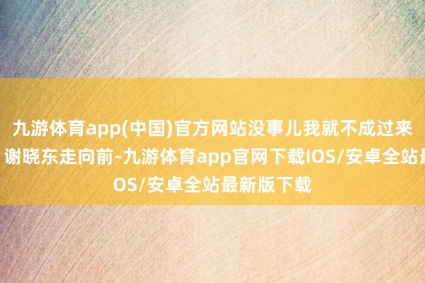 九游体育app(中国)官方网站没事儿我就不成过来望望你！”谢晓东走向前-九游体育app官网下载IOS/安卓全站最新版下载