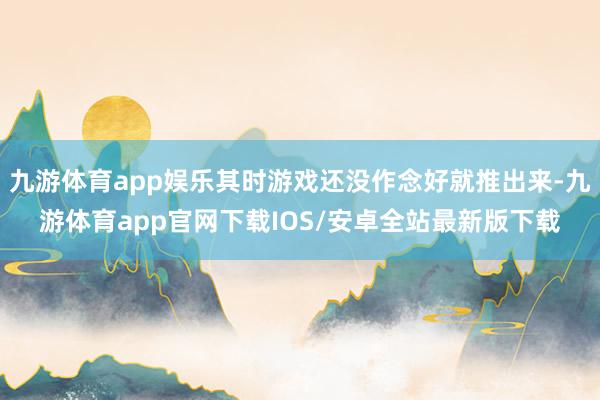 九游体育app娱乐其时游戏还没作念好就推出来-九游体育app官网下载IOS/安卓全站最新版下载