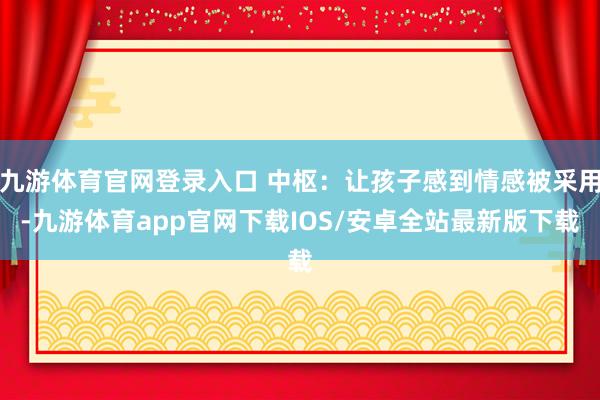 九游体育官网登录入口 中枢：让孩子感到情感被采用-九游体育app官网下载IOS/安卓全站最新版下载