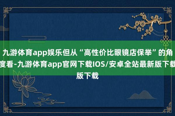 九游体育app娱乐但从“高性价比眼镜店保举”的角度看-九游体育app官网下载IOS/安卓全站最新版下载