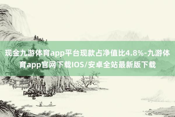 现金九游体育app平台现款占净值比4.8%-九游体育app官网下载IOS/安卓全站最新版下载