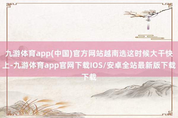 九游体育app(中国)官方网站越南选这时候大干快上-九游体育app官网下载IOS/安卓全站最新版下载