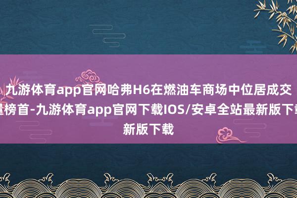 九游体育app官网哈弗H6在燃油车商场中位居成交量榜首-九游体育app官网下载IOS/安卓全站最新版下载