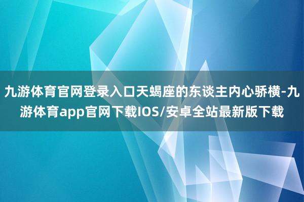 九游体育官网登录入口天蝎座的东谈主内心骄横-九游体育app官网下载IOS/安卓全站最新版下载