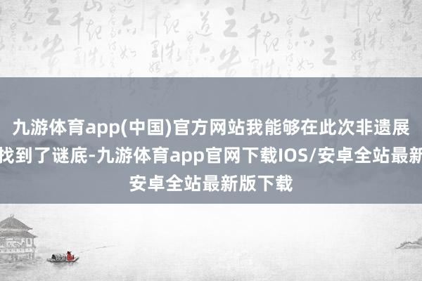 九游体育app(中国)官方网站我能够在此次非遗展演之中找到了谜底-九游体育app官网下载IOS/安卓全站最新版下载