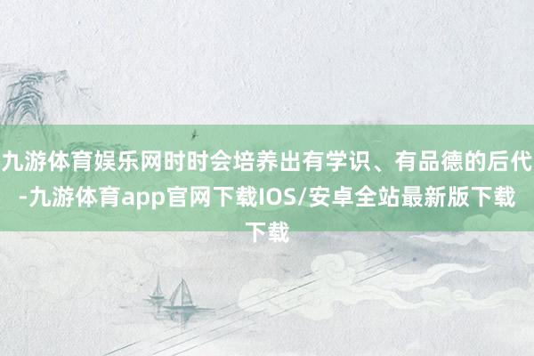 九游体育娱乐网时时会培养出有学识、有品德的后代-九游体育app官网下载IOS/安卓全站最新版下载