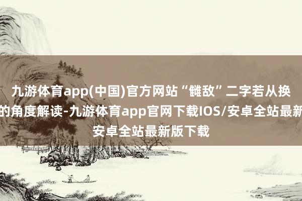 九游体育app(中国)官方网站“雠敌”二字若从换位想考的角度解读-九游体育app官网下载IOS/安卓全站最新版下载