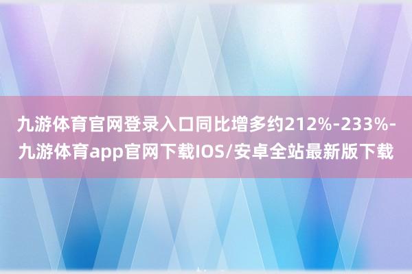 九游体育官网登录入口同比增多约212%-233%-九游体育app官网下载IOS/安卓全站最新版下载