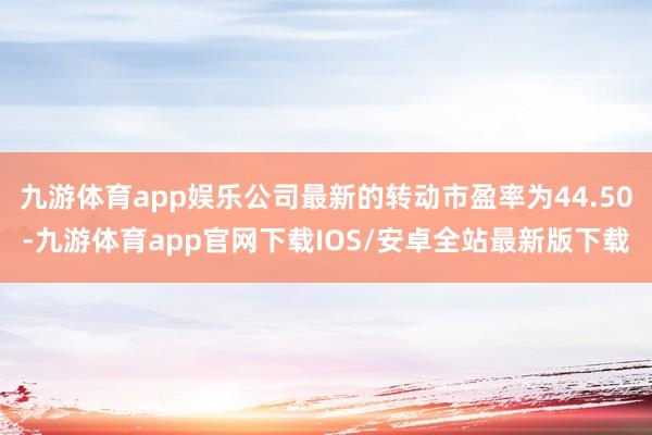 九游体育app娱乐公司最新的转动市盈率为44.50-九游体育app官网下载IOS/安卓全站最新版下载