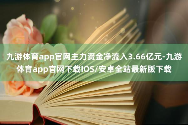九游体育app官网主力资金净流入3.66亿元-九游体育app官网下载IOS/安卓全站最新版下载