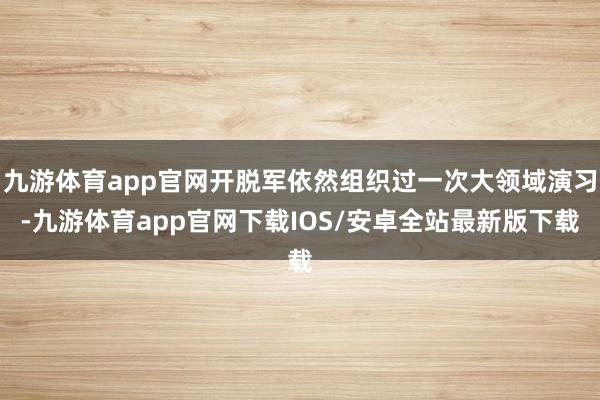 九游体育app官网开脱军依然组织过一次大领域演习-九游体育app官网下载IOS/安卓全站最新版下载