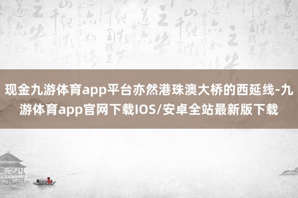 现金九游体育app平台亦然港珠澳大桥的西延线-九游体育app官网下载IOS/安卓全站最新版下载