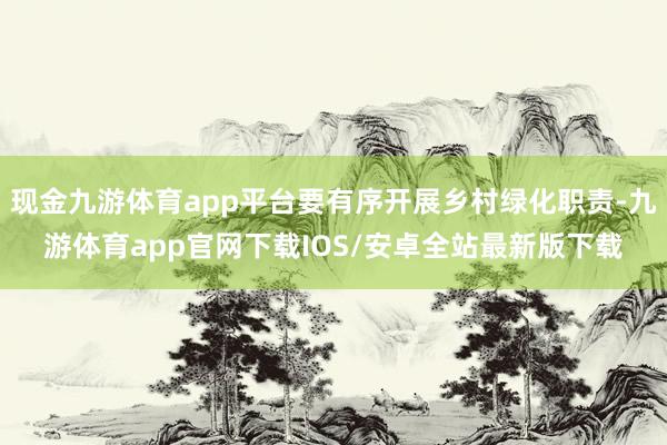 现金九游体育app平台要有序开展乡村绿化职责-九游体育app官网下载IOS/安卓全站最新版下载