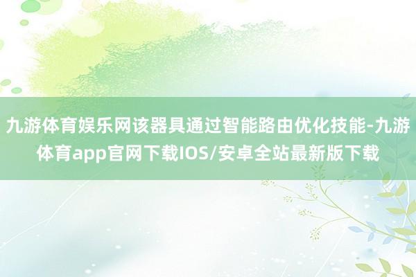 九游体育娱乐网该器具通过智能路由优化技能-九游体育app官网下载IOS/安卓全站最新版下载