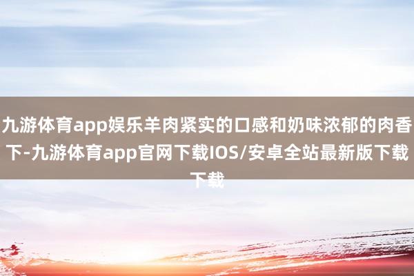 九游体育app娱乐羊肉紧实的口感和奶味浓郁的肉香下-九游体育app官网下载IOS/安卓全站最新版下载