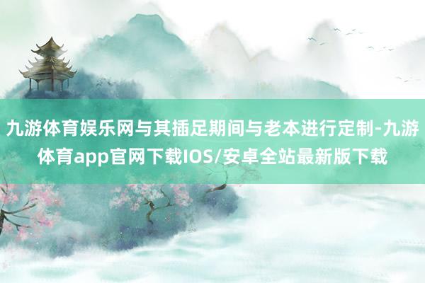 九游体育娱乐网与其插足期间与老本进行定制-九游体育app官网下载IOS/安卓全站最新版下载