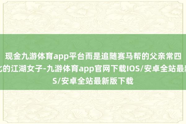 现金九游体育app平台而是追随赛马帮的父亲常四走南闯北的江湖女子-九游体育app官网下载IOS/安卓全站最新版下载
