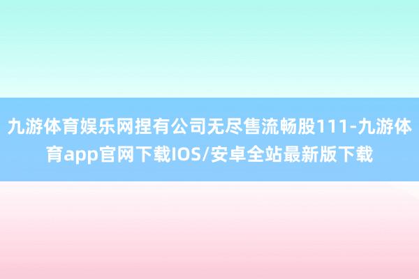 九游体育娱乐网捏有公司无尽售流畅股111-九游体育app官网下载IOS/安卓全站最新版下载