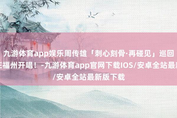 九游体育app娱乐周传雄「刺心刻骨·再碰见」巡回演唱会在福州开唱！-九游体育app官网下载IOS/安卓全站最新版下载