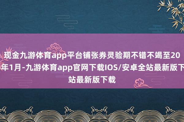 现金九游体育app平台铺张券灵验期不错不竭至2025年1月-九游体育app官网下载IOS/安卓全站最新版下载