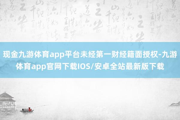 现金九游体育app平台未经第一财经籍面授权-九游体育app官网下载IOS/安卓全站最新版下载