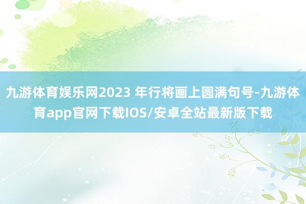 九游体育娱乐网2023 年行将画上圆满句号-九游体育app官网下载IOS/安卓全站最新版下载
