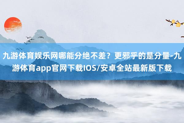 九游体育娱乐网哪能分绝不差？更邪乎的是分量-九游体育app官网下载IOS/安卓全站最新版下载