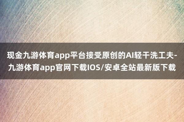 现金九游体育app平台接受原创的AI轻干洗工夫-九游体育app官网下载IOS/安卓全站最新版下载