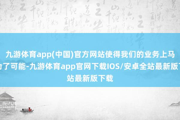九游体育app(中国)官方网站使得我们的业务上马成为了可能-九游体育app官网下载IOS/安卓全站最新版下载