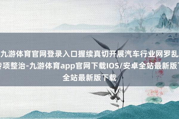 九游体育官网登录入口握续真切开展汽车行业网罗乱象专项整治-九游体育app官网下载IOS/安卓全站最新版下载
