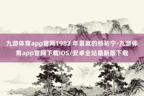 九游体育app官网1982 年景就的杨祐宁-九游体育app官网下载IOS/安卓全站最新版下载