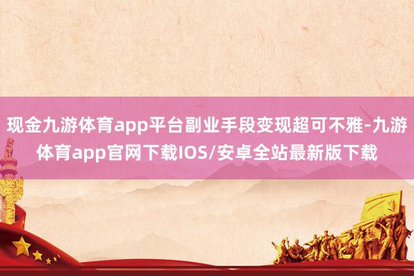 现金九游体育app平台副业手段变现超可不雅-九游体育app官网下载IOS/安卓全站最新版下载